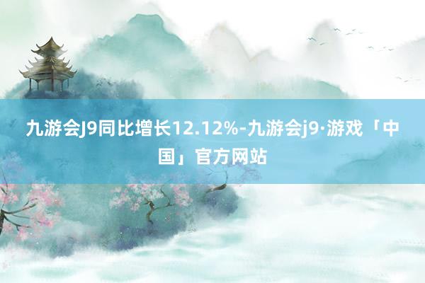 九游会J9同比增长12.12%-九游会j9·游戏「中国」官方网站