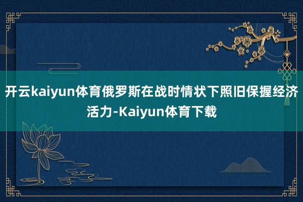 开云kaiyun体育俄罗斯在战时情状下照旧保握经济活力-Kaiyun体育下载