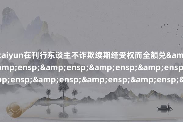 开云kaiyun在刊行东谈主不诈欺续期经受权而全额兑             付时到期债券面值         100 元/张开盘参考价  &ensp