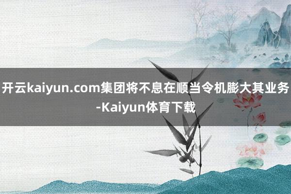 开云kaiyun.com集团将不息在顺当令机膨大其业务-Kaiyun体育下载