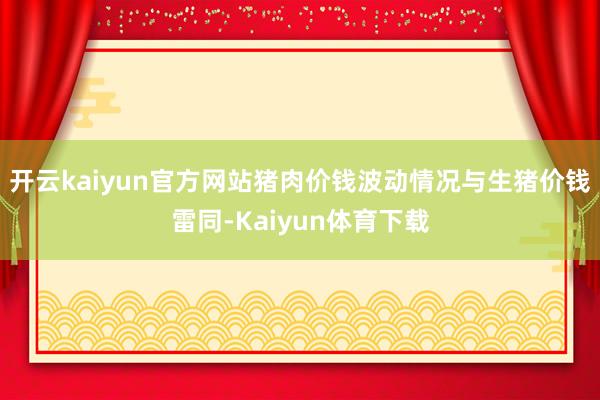 开云kaiyun官方网站猪肉价钱波动情况与生猪价钱雷同-Kaiyun体育下载