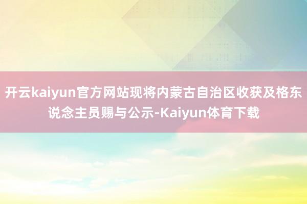 开云kaiyun官方网站现将内蒙古自治区收获及格东说念主员赐与公示-Kaiyun体育下载