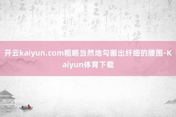 开云kaiyun.com粗略当然地勾画出纤细的腰围-Kaiyun体育下载