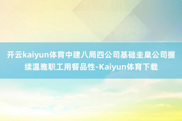 开云kaiyun体育　　中建八局四公司基础圭臬公司握续温雅职工用餐品性-Kaiyun体育下载