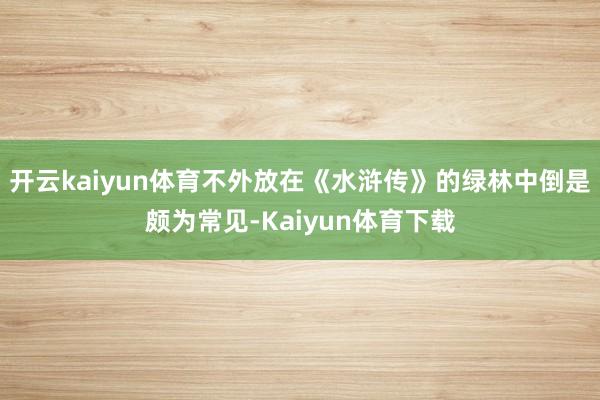 开云kaiyun体育不外放在《水浒传》的绿林中倒是颇为常见-Kaiyun体育下载