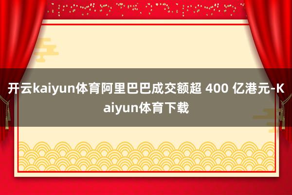 开云kaiyun体育阿里巴巴成交额超 400 亿港元-Kaiyun体育下载