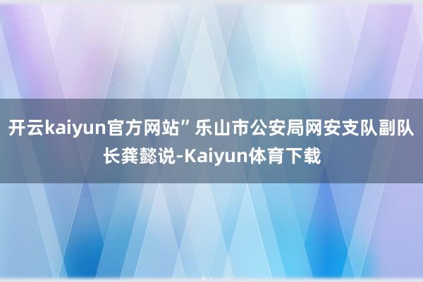 开云kaiyun官方网站”乐山市公安局网安支队副队长龚懿说-Kaiyun体育下载