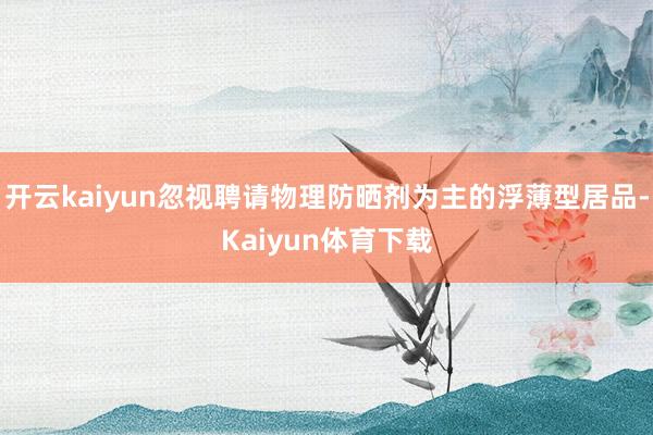 开云kaiyun忽视聘请物理防晒剂为主的浮薄型居品-Kaiyun体育下载