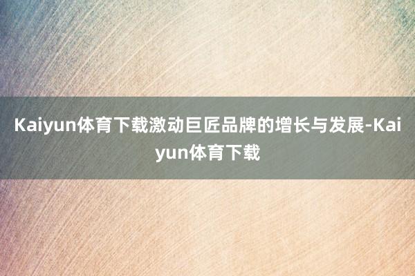 Kaiyun体育下载激动巨匠品牌的增长与发展-Kaiyun体育下载