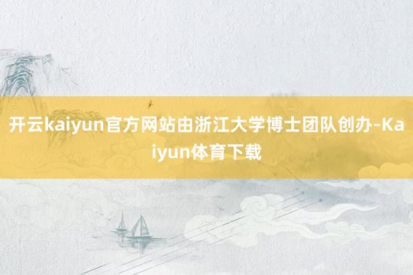 开云kaiyun官方网站由浙江大学博士团队创办-Kaiyun体育下载