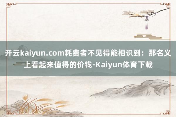 开云kaiyun.com耗费者不见得能相识到：那名义上看起来值得的价钱-Kaiyun体育下载