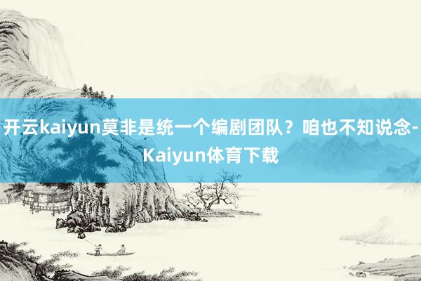 开云kaiyun莫非是统一个编剧团队？咱也不知说念-Kaiyun体育下载