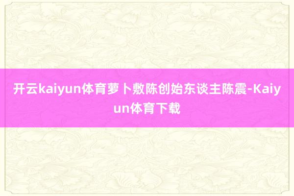 开云kaiyun体育萝卜敷陈创始东谈主陈震-Kaiyun体育下载