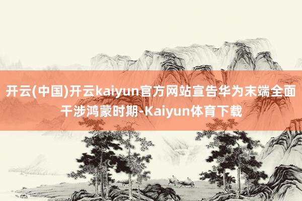 开云(中国)开云kaiyun官方网站宣告华为末端全面干涉鸿蒙时期-Kaiyun体育下载