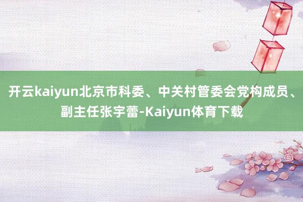 开云kaiyun北京市科委、中关村管委会党构成员、副主任张宇蕾-Kaiyun体育下载