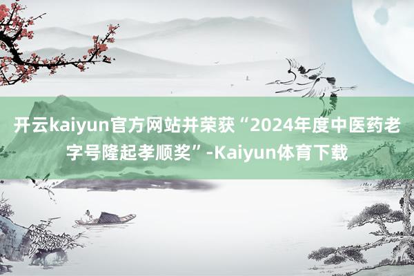 开云kaiyun官方网站并荣获“2024年度中医药老字号隆起孝顺奖”-Kaiyun体育下载