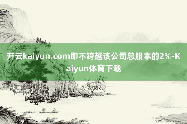 开云kaiyun.com即不跨越该公司总股本的2%-Kaiyun体育下载