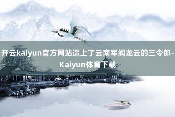 开云kaiyun官方网站遇上了云南军阀龙云的三令郎-Kaiyun体育下载