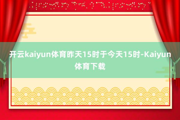 开云kaiyun体育昨天15时于今天15时-Kaiyun体育下载