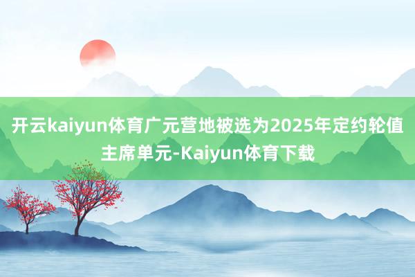 开云kaiyun体育广元营地被选为2025年定约轮值主席单元-Kaiyun体育下载
