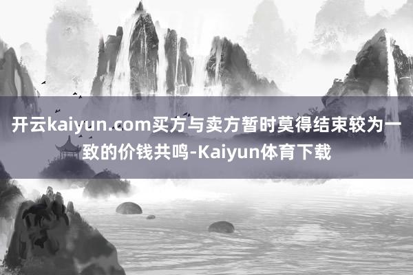 开云kaiyun.com买方与卖方暂时莫得结束较为一致的价钱共鸣-Kaiyun体育下载