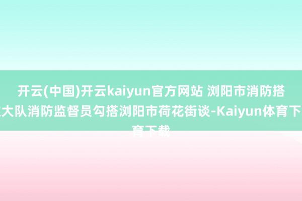 开云(中国)开云kaiyun官方网站 浏阳市消防搭救大队消防监督员勾搭浏阳市荷花街谈-Kaiyun体育下载