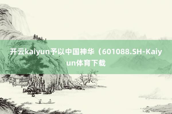 开云kaiyun予以中国神华（601088.SH-Kaiyun体育下载