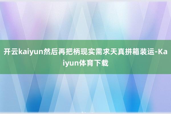 开云kaiyun然后再把柄现实需求天真拼箱装运-Kaiyun体育下载