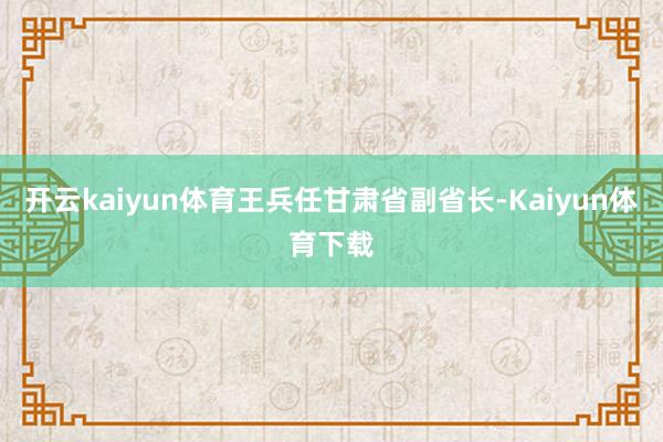 开云kaiyun体育王兵任甘肃省副省长-Kaiyun体育下载