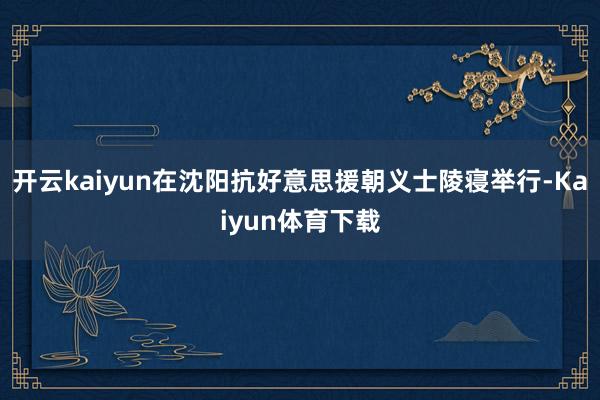 开云kaiyun在沈阳抗好意思援朝义士陵寝举行-Kaiyun体育下载