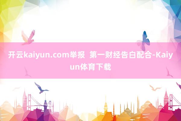 开云kaiyun.com举报  第一财经告白配合-Kaiyun体育下载