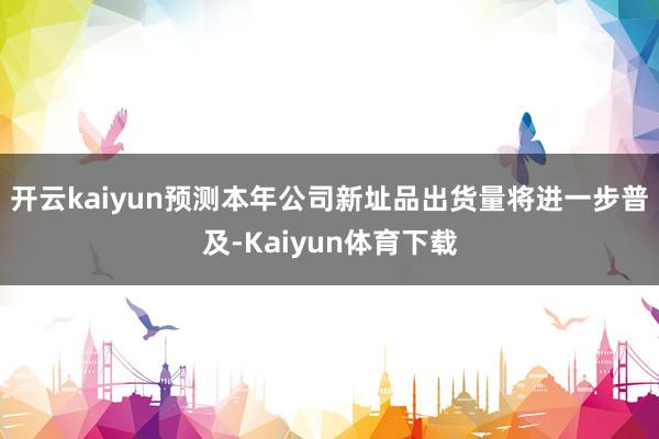 开云kaiyun预测本年公司新址品出货量将进一步普及-Kaiyun体育下载