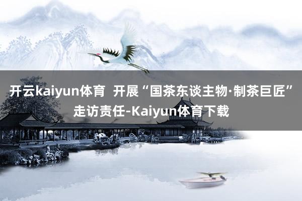开云kaiyun体育  开展“国茶东谈主物·制茶巨匠”走访责任-Kaiyun体育下载