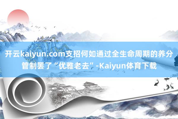 开云kaiyun.com支招何如通过全生命周期的养分管制罢了“优雅老去”-Kaiyun体育下载