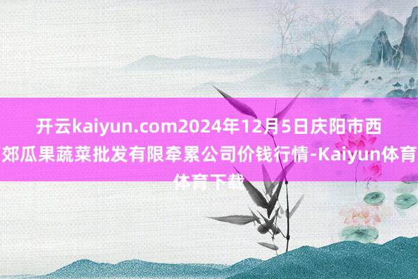 开云kaiyun.com2024年12月5日庆阳市西峰西郊瓜果蔬菜批发有限牵累公司价钱行情-Kaiyun体育下载