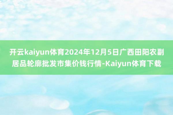 开云kaiyun体育2024年12月5日广西田阳农副居品轮廓批发市集价钱行情-Kaiyun体育下载