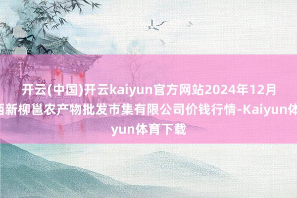 开云(中国)开云kaiyun官方网站2024年12月5日广西新柳邕农产物批发市集有限公司价钱行情-Kaiyun体育下载