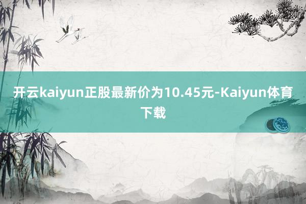 开云kaiyun正股最新价为10.45元-Kaiyun体育下载