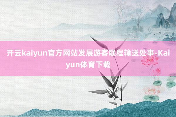 开云kaiyun官方网站发展游客联程输送处事-Kaiyun体育下载