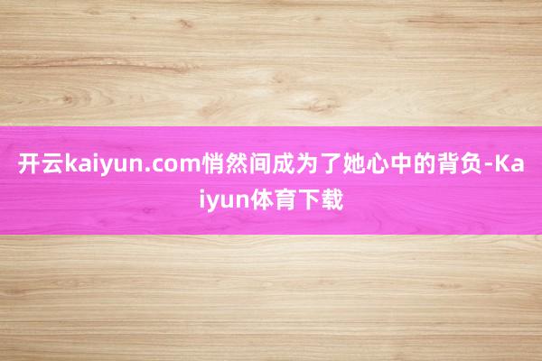 开云kaiyun.com悄然间成为了她心中的背负-Kaiyun体育下载
