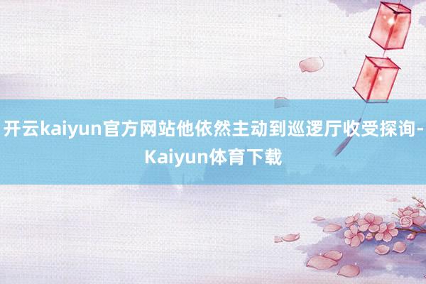 开云kaiyun官方网站他依然主动到巡逻厅收受探询-Kaiyun体育下载