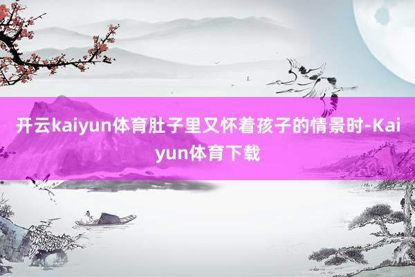 开云kaiyun体育肚子里又怀着孩子的情景时-Kaiyun体育下载