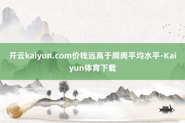 开云kaiyun.com价钱远高于阛阓平均水平-Kaiyun体育下载