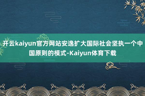 开云kaiyun官方网站安逸扩大国际社会坚执一个中国原则的模式-Kaiyun体育下载