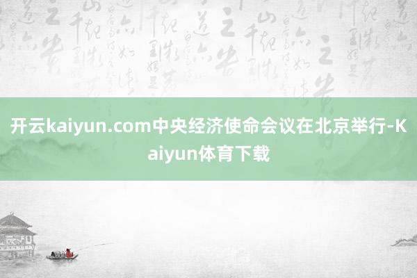 开云kaiyun.com中央经济使命会议在北京举行-Kaiyun体育下载