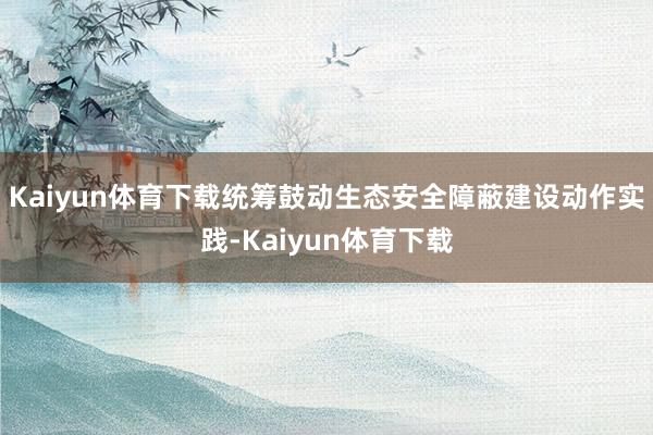 Kaiyun体育下载统筹鼓动生态安全障蔽建设动作实践-Kaiyun体育下载