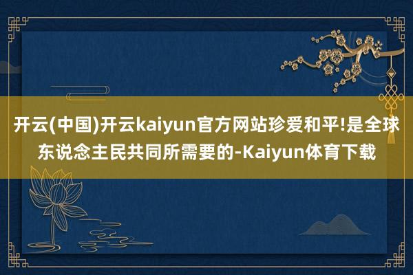 开云(中国)开云kaiyun官方网站珍爱和平!是全球东说念主民共同所需要的-Kaiyun体育下载