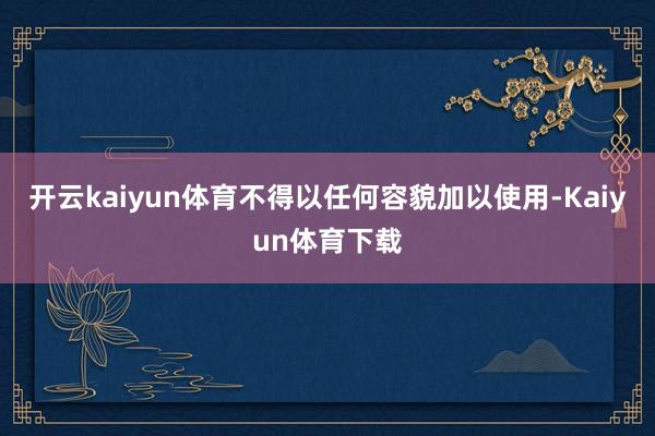 开云kaiyun体育不得以任何容貌加以使用-Kaiyun体育下载