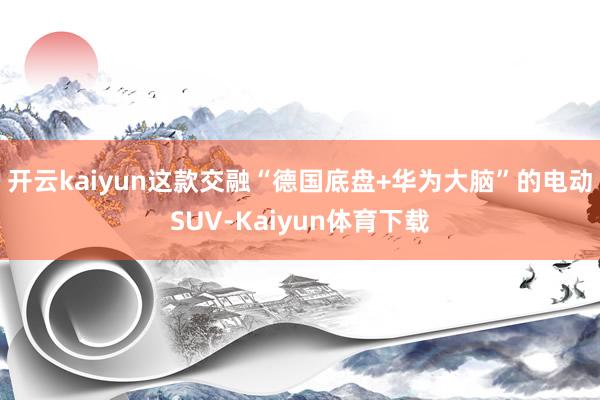 开云kaiyun这款交融“德国底盘+华为大脑”的电动SUV-Kaiyun体育下载