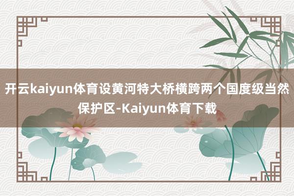 开云kaiyun体育设黄河特大桥横跨两个国度级当然保护区-Kaiyun体育下载